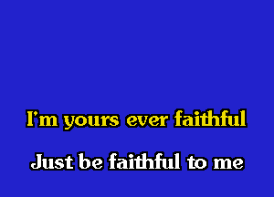 I'm yours ever faithful

Just be faithful to me