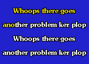 Whoops there goes
another problem ker plop
Whoops there goes

another problem ker plop