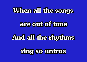 When all the songs
are out of tune

And all the rhythms

ring so untrue