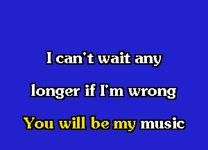 I can't wait any

longer if I'm wrong

You will be my music
