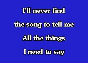 I'll never find

the song to tell me

All the things

I need to say