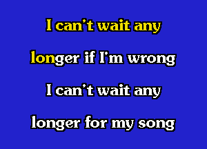 I can't wait any
longer if I'm wrong

1 can't wait any

longer for my song