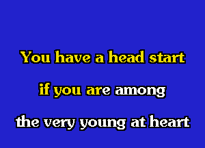 You have a head start
if you are among

the very young at heart