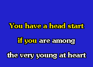 You have a head start
if you are among

the very young at heart