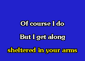 Of course I do

But 1 get along

sheltered in your arms