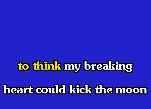 to think my breaking

heart could kick the moon