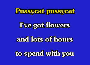 Pussycat pussycat
I've got flowers

and lots of hours

to spend with you