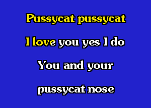 Pussycat pussycat

I love you gas I do

You and your

pussycat nose