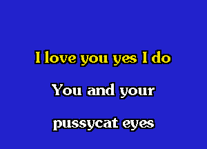 I love you ya I do

You and your

pussycat eyes