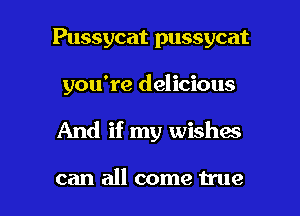 Pussycat pussycat

you're delicious

And if my wishac

can all come true I