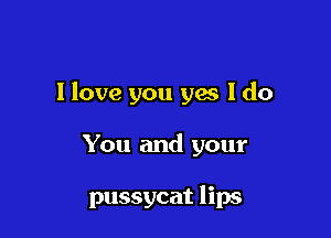 I love you yes I do

You and your

pussycat lips