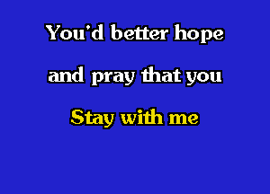 You'd better hope

and pray that you

Stay with me