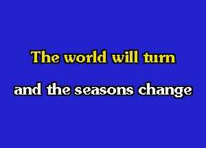 The world will turn

and the seasons change