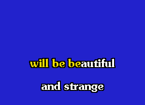 will be beautiful

and strange