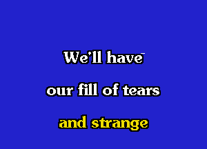 We'll have-

our fill of tears

and strange