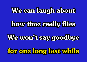 We can laugh about
how time really flies
We won't say goodbye

for one long last while