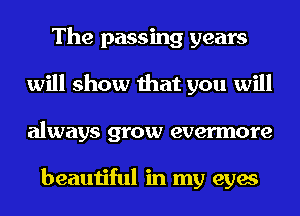 The passing years
will show that you will
always grow evermore

beautiful in my eyes