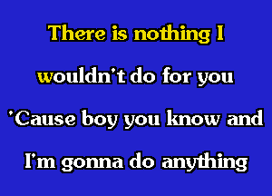 There is nothing I
wouldn't do for you
'Cause boy you know and

I'm gonna do anything