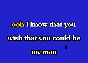 ooh I know that you

wish that you could be

my man