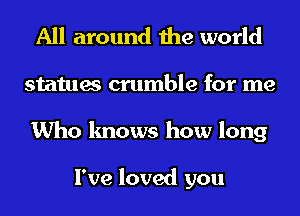 All around the world
statues crumble for me
Who knows how long

I've loved you