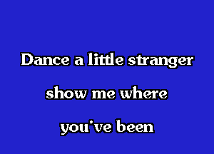 Dance a little stranger

show me where

you've been