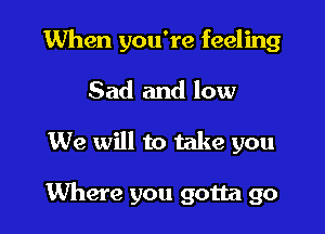 When you're feeling

Sad and low

We will to take you

Where you gotta go