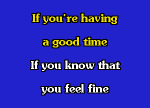 If you're having

a good time

If you know that

you feel fine