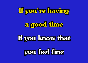 If you're having

a good time

If you know that

you feel fine