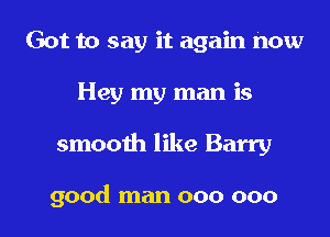 Got to say it again now
Hey my man is

smooth like Barry

good man 000 000 l