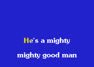 He's a mighty

mighty good man