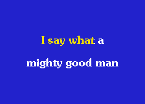 I say what a

mighty good man