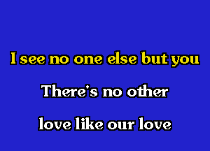 Isee no one else but you

There's no other

love like our love
