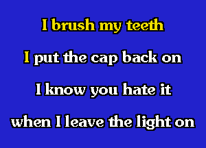 I brush my teeth
I put the cap back on
I know you hate it

when I leave the light on