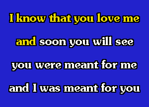 I know that you love me
and soon you will see
you were meant for me

and I was meant for you