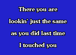 There you are
lookin' just the same
as you did last time

I touched you