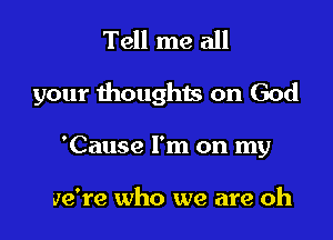 Tell me all

your thoughts on God

'Cause I'm on my

we're who we are oh