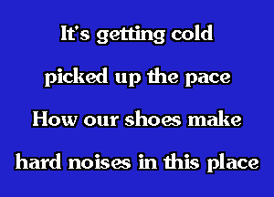 It's getting cold
picked up the pace
How our shoes make

hard noises in this place