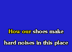 How our shoes make

hard noises in this place