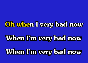 Oh when I very bad now
When I'm very bad now

When I'm very bad now