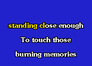 standing close enough
To touch those

burning memories