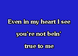 Even in my heart I see

you're not bein'

true to me