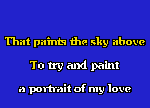 That paints the sky above
To try and paint

a portrait of my love