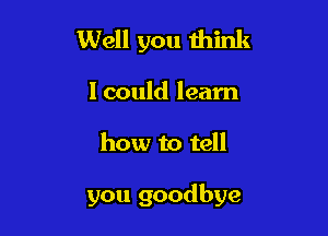 Well you think

I could learn

how to tell

you goodbye