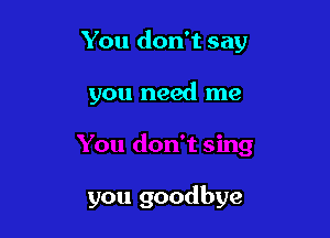 You don't say

you need me

you goodbye