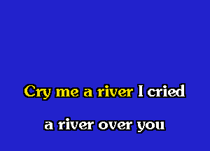 Cry me a river I cried

a river over you