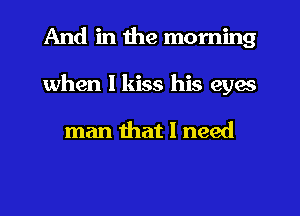 And in the morning
when I kiss his eyes

man that I need