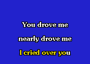 You drove me

nearly drove me

I cried over you