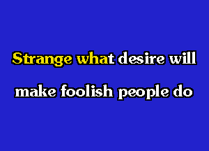 Strange what desire will

make foolish people do