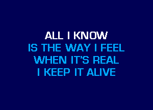 ALL I KNOW
IS THE WAY I FEEL

WHEN IT'S REAL
l KEEP IT ALIVE