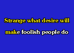 Strange what desire will

make foolish people do